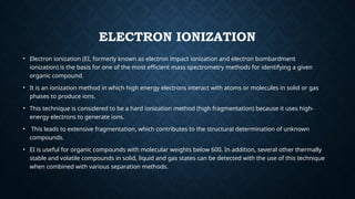 ELECTRON IONIZATION
• Electron ionization (EI, formerly known as electron impact ionization and electron bombardment
ionization) is the basis for one of the most efficient mass spectrometry methods for identifying a given
organic compound.
• It is an ionization method in which high energy electrons interact with atoms or molecules in solid or gas
phases to produce ions.
• This technique is considered to be a hard ionization method (high fragmentation) because it uses high-
energy electrons to generate ions.
• This leads to extensive fragmentation, which contributes to the structural determination of unknown
compounds.
• EI is useful for organic compounds with molecular weights below 600. In addition, several other thermally
stable and volatile compounds in solid, liquid and gas states can be detected with the use of this technique
when combined with various separation methods.
 