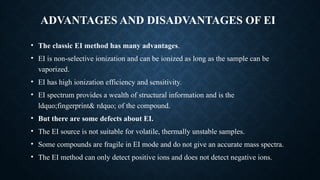 ADVANTAGES AND DISADVANTAGES OF EI
• The classic EI method has many advantages.
• EI is non-selective ionization and can be ionized as long as the sample can be
vaporized.
• EI has high ionization efficiency and sensitivity.
• EI spectrum provides a wealth of structural information and is the
ldquo;fingerprint& rdquo; of the compound.
• But there are some defects about EI.
• The EI source is not suitable for volatile, thermally unstable samples.
• Some compounds are fragile in EI mode and do not give an accurate mass spectra.
• The EI method can only detect positive ions and does not detect negative ions.
 