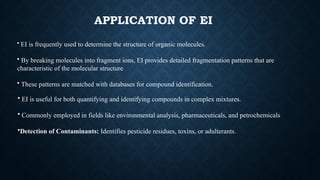APPLICATION OF EI
• EI is frequently used to determine the structure of organic molecules.
• By breaking molecules into fragment ions, EI provides detailed fragmentation patterns that are
characteristic of the molecular structure
• These patterns are matched with databases for compound identification.
• EI is useful for both quantifying and identifying compounds in complex mixtures.
• Commonly employed in fields like environmental analysis, pharmaceuticals, and petrochemicals
•Detection of Contaminants: Identifies pesticide residues, toxins, or adulterants.
 