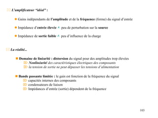 103
 L’amplificateur “idéal” :
 Gains indépendants de l’amplitude et de la fréquence (forme) du signal d’entrée
 Impédance d’entrée élevée  peu de perturbation sur la source
 Impédance de sortie faible  peu d’influence de la charge
 La réalité...
 Domaine de linéarité : distorsion du signal pour des amplitudes trop élevées
 Nonlinéarité des caractéristiques électriques des composants
 la tension de sortie ne peut dépasser les tensions d’alimentation
 Bande passante limitée : le gain est fonction de la fréquence du signal
 capacités internes des composants
 condensateurs de liaison
 Impédances d’entrée (sortie) dépendent de la fréquence
 