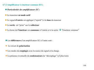 104
4.7.2 Amplificateur à émetteur commun (EC)
 Le transistor en mode actif
 Le signal d’entrée est appliqué (“injecté”) à la base du transisor
 La sortie est “prise” sur le collecteur
 La borne de l’émetteur est commune à l’entrée et à la sortie  ”Emetteur commun”
 Particularités des amplificateurs EC :
 Les différences d’un amplificateur EC à l’autre sont :
 Le circuit de polarisation
 Les modes de couplages avec la source du signal et la charge.
 La présence éventuelle de condensateurs de “découplage” (cf plus loin).
 