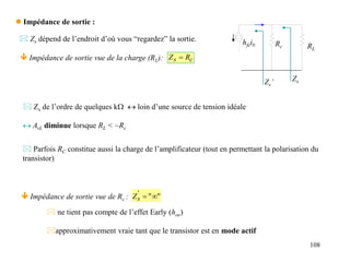 108
 Impédance de sortie :
 ne tient pas compte de l’effet Early (hoe)
approximativement vraie tant que le transistor est en mode actif
c
s R
Z 
 Impédance de sortie vue de la charge (RL):
hfeib Rc
Zs
RL
 Zs de l’ordre de quelques kW  loin d’une source de tension idéale
 AvL diminue lorsque RL < ~Rc
 Zs dépend de l’endroit d’où vous “regardez” la sortie.
 Parfois RC constitue aussi la charge de l’amplificateur (tout en permettant la polarisation du
transistor)
 Impédance de sortie vue de Rc :
Zs’
"
"
'


s
Z
 