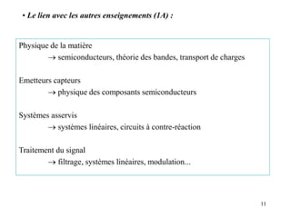 11
Physique de la matière
 semiconducteurs, théorie des bandes, transport de charges
Emetteurs capteurs
 physique des composants semiconducteurs
Systèmes asservis
 systèmes linéaires, circuits à contre-réaction
Traitement du signal
 filtrage, systèmes linéaires, modulation...
• Le lien avec les autres enseignements (1A) :
 