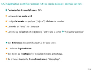116
 Le transistor en mode actif
 Le signal d’entrée est appliqué (“injecté”) à la base du transisor
 La sortie est “prise” sur l’émetteur
 La borne du collecteur est commune à l’entrée et à la sortie  ”Collecteur commun”
 Particularités des amplificateurs CC :
 Les différences d’un amplificateur CC à l’autre sont :
 Le circuit de polarisation
 Les modes de couplages avec la source du signal et la charge.
 La présence éventuelle de condensateurs de “découplage”.
4.7.3 Amplificateur à collecteur commun (CC) ou encore montage « émetteur suiveur »
 
