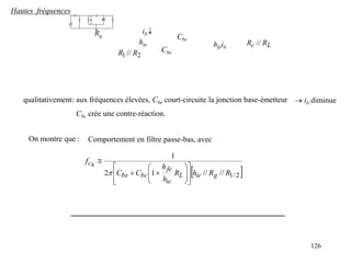 126
Hautes fréquences
2
1 // R
R
Rg
hie hfeib L
c R
R //
Cbe
Cbc
ib
qualitativement: aux fréquences élevées, Cbe court-circuite la jonction base-émetteur  ib diminue
Cbc crée une contre-réaction.
On montre que :
 
2
/
1
//
//
1
2
1
R
R
h
R
h
h
C
C
f
g
ie
L
ie
fe
bc
be
ch


















Comportement en filtre passe-bas, avec
 