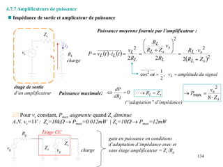 134
 Impédance de sortie et amplicateur de puissance
 Pour vs constant, Pmax augmente quand Zs diminue
A.N. vs=1V : Zs=10kW  Pmax=0.012mW | Zs=10W  Pmax=12mW
Puissance maximale: 0


L
dR
dP
s
L Z
R 


s
s
Z
v
P



8
2
max
(“adaptation” d’impédance)
Puissance moyenne fournie par l’amplificateur :
   
 2
2
2
2
2
2
2 s
L
s
L
L
s
s
L
L
L
L
L
L
Z
R
v
R
R
v
Z
R
R
R
v
t
i
t
v
P
















signal
du
amplitude
v
t L
,
2
1
cos2



4.7.7 Amplificateurs de puissance
vs
Zs
RL
étage de sortie
d’un amplificateur
charge
iL
vL
Ze
Zs
Rg
vg charge
vg
gain en puissance en conditions
d’adaptation d’impédance avec et
sans étage amplificateur = Zs /Rg
Etage CC
 