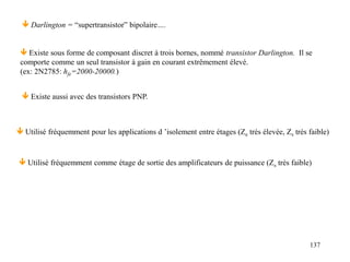 137
 Utilisé fréquemment pour les applications d ’isolement entre étages (Ze très élevée, Zs très faible)
 Existe sous forme de composant discret à trois bornes, nommé transistor Darlington. Il se
comporte comme un seul transistor à gain en courant extrêmement élevé.
(ex: 2N2785: hfe=2000-20000.)
 Existe aussi avec des transistors PNP.
 Darlington = “supertransistor” bipolaire….
 Utilisé fréquemment comme étage de sortie des amplificateurs de puissance (Zs très faible)
 