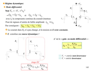 145
 Régime dynamique:
 Mode différentiel:
étage EC
  e
ie
fe
c
e
ie
fe
c
s v
h
h
R
v
h
h
R
v 



 Le courant dans RE n’a pas changé, et la tension en E reste constante.
 E constitue une masse dynamique !
B
R
B
R
Rc Rc
e
v e
v

vs
E
d ’où le « gain en mode différentiel » :
1



ie
fe
c
e
s
d
h
h
R
v
v
A
 V+ = entrée non-inverseuse
 V- = entrée inverseuse
"
" e
v
V
V 

 

hyp:
 1
1 e
E
E i
I
I 
 et
2
2 e
E
E i
I
I 

avec IE la composante continue du courant émetteur.
Par conséquent : E
E
E
R I
I
I
I E
2
2
1



+Vcc
Rc Rc
RE
-VEE

V

V
B
R
B
R
T1 T2
E
Vs
Pour de signaux d’entrée de faible amplitude :
2
1
e
e i
i 
 