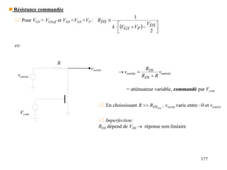 177
 Pour VGS > VGSoff et VDS <VGS +VP :
  










2
DS
P
GS
DS
V
V
V
k
R
ex:
ventrée
vsortie
Vcom
R
entrée
DS
DS
sortie v
R
R
R
v



= atténuateur variable, commandé par Vcom
 En choississant on
DS
R
R  , vsortie varie entre ~0 et ventrée
 Imperfection:
RDS dépend de VDS  réponse non-linéaire
 Résistance commandée
 