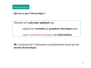 2
• Qu’est-ce que l’électronique ?
Domaine de la physique appliquée qui
exploite les variations de grandeurs électriques pour
capter, transmettre ou analyser des informations.
Introduction
Le traitement de l’information est généralement assuré par des
circuits électroniques.
 