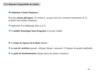 44
2.5.3 Réponse fréquentielle des diodes
 Limitation à haute fréquence :
Pour des raisons physiques, le courant Id ne peut suivre les variations instantanées de Vd
au delà d’une certaine fréquence.
 apparition d’un déphasage entre Id et Vd
 le modèle dynamique basse fréquence n’est plus valable
 Le temps de réponse de la diode dépend :
 du sens de variation (passant bloqué, bloqué passant) (signaux de grande amplitude)
 du point de fonctionnement statique (pour des petites variations)
 