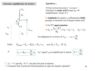 84
Transistor, amplificateur de tension :
+VCC
VBB
vB
RE
RC
VSortie
• E
B
•
IC
E
B
c
R
v
i 

En négligeant la variation de VBE :
hypothèses :
Point de fonctionnement “au repos” :
Transistor en mode actif lorsque vB = 0
(amplificateur “classe A”)
 Amplitude du signal vB suffisamment faible
pourque le transistor soit à chaque instant actif
Enfin : s
S
C
c
cc
Sortie v
V
I
R
V
V 


 avec : C
cc
S I
R
V
V 


et
b
E
c
c
c
s v
R
R
i
R
v 


 Le “signal”vB est amplifié par le facteur
E
c
v
R
R
A 

 Av = “” pour RE =0 ?? voir plus loin pour la réponse...
 Comment fixer le point de fonctionnement au repos de manière optimale?
c
C
C
E
B
E i
I
I
R
V
I 





7
.
0
(IB <<IC)
 En 1ière approximation :
 