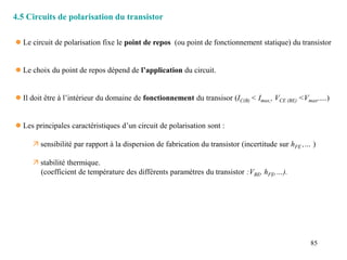 85
4.5 Circuits de polarisation du transistor
 Le circuit de polarisation fixe le point de repos (ou point de fonctionnement statique) du transistor
 Le choix du point de repos dépend de l’application du circuit.
 Il doit être à l’intérieur du domaine de fonctionnement du transisor (IC(B) < Imax,, VCE (BE) <Vmax,....)
 Les principales caractéristiques d’un circuit de polarisation sont :
 sensibilité par rapport à la dispersion de fabrication du transistor (incertitude sur hFE ,… )
 stabilité thermique.
(coefficient de température des différents paramètres du transistor :VBE, hFE,…).
 