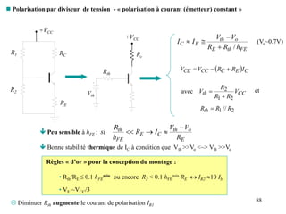 88
 Polarisation par diviseur de tension - « polarisation à courant (émetteur) constant »
R1
R2
RE
RC
+VCC
 Peu sensible à hFE :
 Bonne stabilité thermique de IC à condition que Vth >>Vo <~> VB >>Vo
E
o
th
C
E
FE
th
R
V
V
I
R
h
R
si




+VCC
Vth
Rth
Rc
  C
E
C
CC
CE I
R
R
V
V 


CC
th V
R
R
R
V
2
1
2


2
1 // R
R
Rth 
avec et
FE
th
E
o
th
E
C
h
R
R
V
V
I
I
/



 (Vo~0.7V)
Règles « d’or » pour la conception du montage :
• Rth/RE  0.1 hFE
min ou encore R2 < 0.1 hFE
min RE  IR2 10 Ib
• VE ~VCC/3
 Diminuer Rth augmente le courant de polarisation IR1
 