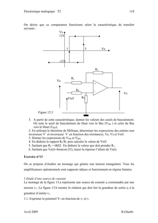 Electronique analogique T2 118
On désire que ce comparateur fonctionne selon la caractéristique de transfert
suivante :
Figure 12.3
3. A partir de cette caractéristique, donner les valeurs des seuils de basculement.
On note le seuil de basculement du Haut vers le Bas (VHB ) et celui du Bas
vers le Haut (VBH).
R2
Vs
12V
-12V
1 5 Ve
Vs
R1
R0
R0Vref
Ve
+
-
2. En utilisant le théorème de Millman, déterminer les expressions des entrées non
inverseuse V+
et inverseuse V-
en fonction des résistances, Ve, Vs et Vref.
3. Donner les expressions de VHB et VBH.
4. En déduire le rapport R2/R1 puis calculer la valeur de Vréf.
5. Sachant que R2 = 6KΩ. En déduire la valeur que doit prendre R1.
6. Sachant que Ve(t)=8sin(ωt) [V], tracer la réponse l’allure de Vs(t).
Exercice n°13
On se propose d’étudier un montage qui génère une tension triangulaire. Tous les
amplificateurs opérationnels sont supposés idéaux et fonctionnent en régime linéaire.
1 Etude d’une source de courant
Le montage de la figure 13.a représente une source de courant i0 commandée par une
tension v1. La figure 13.b montre la relation qui doit lier la grandeur de sortie i0 à la
grandeur d’entrée v1.
1.1. Exprimer le potentiel V- en fonction de v1 et v.
Avril 2009 R.Gharbi
 