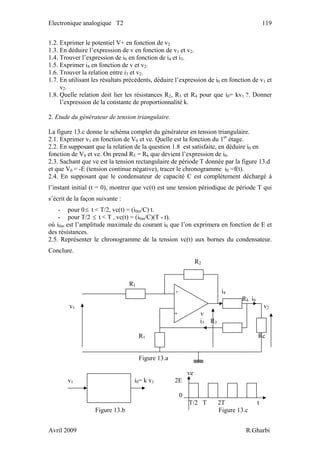 Electronique analogique T2 119
1.2. Exprimer le potentiel V+ en fonction de v2
1.3. En déduire l’expression de v en fonction de v1 et v2.
1.4. Trouver l’expression de i0 en fonction de i4 et i3.
1.5. Exprimer i4 en fonction de v et v2.
1.6. Trouver la relation entre i3 et v2.
1.7. En utilisant les résultats précédents, déduire l’expression de i0 en fonction de v1 et
v2.
1.8. Quelle relation doit lier les résistances R2, R3 et R4 pour que i0= kv1 ?. Donner
l’expression de la constante de proportionnalité k.
2. Etude du générateur de tension triangulaire.
La figure 13.c donne le schéma complet du générateur en tension triangulaire.
2.1. Exprimer v1 en fonction de V0 et ve. Quelle est la fonction du 1er
étage.
2.2. En supposant que la relation de la question 1.8 est satisfaite, en déduire i0 en
fonction de V0 et ve. On prend R5 = R6 que devient l’expression de i0.
2.3. Sachant que ve est la tension rectangulaire de période T donnée par la figure 13.d
et que V0 = -E (tension continue négative), tracer le chronogramme i0 =f(t).
2.4. En supposant que le condensateur de capacité C est complètement déchargé à
l’instant initial (t = 0), montrer que vc(t) est une tension périodique de période T qui
s’écrit de la façon suivante :
- pour 0≤ t < T/2, vc(t) = (i0m/C) t.
- pour T/2 t < T , vc(t) = (i≤ 0m/C)(T - t).
où i0m est l’amplitude maximale du courant i0 que l’on exprimera en fonction de E et
des résistances.
2.5. Représenter le chronogramme de la tension vc(t) aux bornes du condensateur.
Conclure.
R2
R1
- i4
R4 i0
v1 v2
+ v
i3 R3
R1 Rc
Figure 13.a
ve
v1 i0= k v1 2E
0
T/2 T 2T t
Figure 13.b Figure 13.c
Avril 2009 R.Gharbi
 