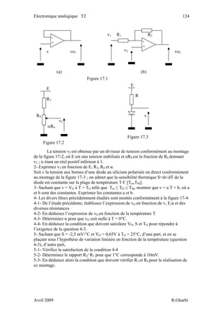Electronique analogique T2 124
La tension v2 est obtenue par un diviseur de tension conformément au montage
de la figure 17-2, où E est une tension stabilisée et αR4 est la fraction de R4 donnant
v2 ; α étant un réel positif inférieur à 1.
2- Exprimez v2 en fonction de E, R3, R4 et α.
Soit v la tension aux bornes d’une diode au silicium polarisée en direct conformément
au montage de la figure 17-3 ; on admet que la sensibilité thermique S=dv/dT de la
diode est constante sur la plage de température T Є [Tm,TM].
3- Sachant que v = VO à T = TO telle que Tm ≤ TO ≤ TM, montrer que v = a T + b, où a
et b sont des constantes. Exprimez les constantes a et b.
4- Les divers blocs précédemment étudiés sont montés conformément à la figure 17-4.
4-1- De l’étude précédente, établissez l’expression de vO en fonction de v, E,α et des
diverses résistances.
4-2- En déduisez l’expression de vO en fonction de la température T
4-3- Déterminez α pour que vO soit nulle à T = 0°C.
4-4- En déduisez la condition que doivent satisfaire VO, S et TO pour répondre à
l’exigence de la question 4-3.
5- Sachant que S = -2,5 mV/°C et VO = 0,65V à TO = 25°C, d’une part, et en se
plaçant sous l’hypothèse de variation linéaire en fonction de la température (question
4-3), d’autre part,
5-1- Vérifiez la satisfaction de la condition 4-4
5-2- Déterminez le rapport R2/ R1 pour que 1°C corresponde à 10mV.
5-3- En déduisez alors la condition que doivent vérifier R3 et R4 pour la réalisation de
ce montage.
Figure 17.3
E
R
R4
v2
αR4
Figure 17.1
(a)
vo1v
-
+
v1 R1 R2
-
+
v2 vo2
(b)
E
R3
v
Figure 17.2
Avril 2009 R.Gharbi
 