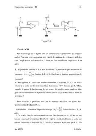 Electronique analogique T2 125
Exercice n°18
1. Soit le montage de la figure 18.1 où l’amplificateur opérationnel est supposé
parfait. Pour que cette supposition soit valable les valeurs des résistances utilisées
avec l’amplificateur opérationnel ne doivent pas être trop élevées (supérieures à 50
KΩ).
1.1 Exprimer les tensions e+ et e- puis en déduire l’expression du gain en tension du
montage :
Ve
Vs
AV = en fonction de R1 et R2. Quelle est la fonction accomplie par le
montage ?
1.2 On applique à l’entrée une tension sinusoïdale d’amplitude 20 mV, on désire
obtenir à la sortie une tension sinusoïdale d’amplitude 10 V. Sachant que R1=1KΩ,
calculer la valeur de la résistance R2 qui permet de satisfaire cette condition. Que
peut-on dire de la valeur de R2 trouvée compte tenu de ce qui a été donné au début du
problème ?
2. Pour résoudre le problème posé par le montage précédent, on ajoute deux
résistances R et R’ (figure 18.2).
2.1 Déterminer l’expression du gain du montage
Ve
sV
AV
′
=′ en fonction de R1, R2, R
et R’.
2.2 On se met dans les mêmes conditions que dans la question 1.2 où Ve est une
tension sinusoïdale d’amplitude 20 mV, R1=1KΩ et on désire obtenir à la sortie une
tension sinusoïdale d’amplitude 10 V. Calculer la valeur de R2 sachant que R’= 1KΩ
v
E
R
R4
αR4
-
+
E
R3
R1
R2
-
+
vo
Figure 17.4
Avril 2009 R.Gharbi
 