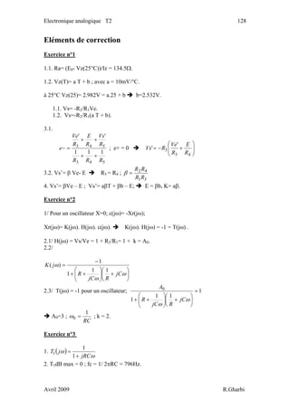 Electronique analogique T2 128
Eléments de correction
Exercice n°1
1.1. Ra= (E0- Vz(25°C))/Iz = 134.5Ω.
1.2. Vz(T)= a T + b ; avec a = 10mV/°C.
à 25°C Vz(25)= 2.982V = a.25 + b b=2.532V.
1.1. Vs= -R2/R1Ve.
1.2. Vs=-R2/R1(a T + b).
3.1.
543
543
111
''
RRR
R
Vs
R
E
R
Ve
e
++
++
=− ; e+ = 0 ⎟⎟
⎠
⎞
⎜⎜
⎝
⎛
+−=
43
5
'
'
R
E
R
Ve
RVs
3.2. Vs’= β Ve- E R5 = R4 ;
31
42
RR
RR
=β
4. Vs’= βVe – E ; Vs’= aβT + βb – E; E = βb, K= aβ.
Exercice n°2
1/ Pour un oscillateur X=0; ε(jω)= -Xr(jω);
Xr(jω)= K(jω). H(jω). ε(jω). K(jω). H(jω) = -1 = T(jω) .
2.1/ H(jω) = Vs/Ve = 1 + R2/R1= 1 + k = A0.
2.2/
⎟
⎠
⎞
⎜
⎝
⎛
+⎟⎟
⎠
⎞
⎜⎜
⎝
⎛
++
−
=
ω
ω
ω
jC
RjC
R
jK
11
1
1
)(
2.3/ T(jω) = -1 pour un oscillateur; 1
11
1
0
=
⎟
⎠
⎞
⎜
⎝
⎛
+⎟⎟
⎠
⎞
⎜⎜
⎝
⎛
++ ω
ω
jC
RjC
R
A
A0=3 ;
RC
1
0 =ω ; k = 2.
Exercice n°3
1. ( )
ω
ω
jRC
jT
+
=
1
1
1
2. T1dB max = 0 ; fc = 1/ 2πRC = 796Hz.
Avril 2009 R.Gharbi
 