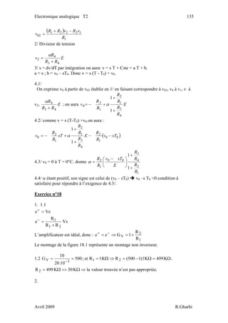 Electronique analogique T2 135
( )
1
12221
02
R
vRvRR
v
−+
=
2/ Diviseur de tension
E
RR
R
v
43
4
2
+
=
α
3/ s = dv/dT par intégration on aura: v = s T + Cste = a T + b.
a = s ; b = v0 – sT0. Donc v = s (T - T0) + v0.
4.1/
On exprime v0 à partir de v02 établie en 1/ en faisant correspondre à v02, v0 à v1, v à
v2, E
RR
R
43
4
+
α
; on aura E
R
R
R
R
R
R
v
4
3
1
2
1
2
0
1
1
+
+
+−= α
4.2/ comme v = s (T-T0) +v0.on aura :
( )00
1
2
4
3
1
2
1
2
0
1
1
sTv
R
R
E
R
R
R
R
sT
R
R
v −−
+
+
+−= α
4.3/ v0 = 0 à T = 0°C. donne
1
2
4
3
00
1
2
1
1
R
R
R
R
E
sTv
R
R
+
+
⎟
⎠
⎞
⎜
⎝
⎛ −
=α
4.4/ α étant positif, son signe est celui de (v0 – sT0) v0 –s T0 >0 condition à
satisfaire pour répondre à l’exigence de 4.3/.
Exercice n°18
1. 1.1
Vs
RR
R
e
Vee
21
1
+
=
=
−
+
L’amplificateur est idéal, donc :
1
2
V
R
R
1Gee +=⇒= −+
Le montage de la figure 18.1 représente un montage non inverseur.
1.2 Ω=Ω−=⇒Ω===
−
K499K1)1500(RK1Ret;500
10.20
10
G 213V .
.appropriéepasest'ntrouvéevaleurlaK50K499R2 ⇒Ω>>Ω=
2.
Avril 2009 R.Gharbi
 