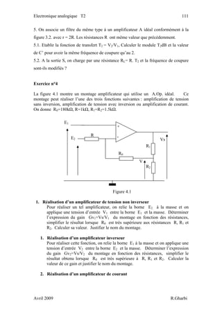 Electronique analogique T2 111
5. On associe un filtre du même type à un amplificateur A idéal conformément à la
figure 3.2. avec r = 2R. Les résistances R ont même valeur que précédemment.
5.1. Etablir la fonction de transfert T2 = V2/V1, Calculer le module T2dB et la valeur
de C’ pour avoir la même fréquence de coupure qu’au 2.
5.2. A la sortie S, on charge par une résistance RL= R. T2 et la fréquence de coupure
sont-ils modifiés ?
Exercice n°4
La figure 4.1 montre un montage amplificateur qui utilise un A.Op. idéal. Ce
montage peut réaliser l’une des trois fonctions suivantes : amplification de tension
sans inversion, amplification de tension avec inversion ou amplification de courant.
On donne R0=180kΩ, R=1kΩ, R1=R2=1.5kΩ.
Figure 4.1
R1
V
R2
R0
Vs
R
E1
E2
+
-
1. Réalisation d’un amplificateur de tension non inverseur
Pour réaliser un tel amplificateur, on relie la borne E2 à la masse et on
applique une tension d’entrée V1 entre la borne E1 et la masse. Déterminer
l’expression du gain Gv1=Vs/V1 du montage en fonction des résistances,
simplifier le résultat lorsque R0 est très supérieure aux résistances R, R1 et
R2. Calculer sa valeur. Justifier le nom du montage.
1. Réalisation d’un amplificateur inverseur
Pour réaliser cette fonction, on relie la borne E1 à la masse et on applique une
tension d’entrée V2 entre la borne E2 et la masse. Déterminer l’expression
du gain Gv2=Vs/V2 du montage en fonction des résistances, simplifier le
résultat obtenu lorsque R0 est très supérieure à R, R1 et R2. Calculer la
valeur de ce gain et justifier le nom du montage.
2. Réalisation d’un amplificateur de courant
Avril 2009 R.Gharbi
 