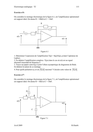 Electronique analogique T2 113
Exercice n°6
On considère le montage électronique de la figure 6.1, où l’amplificateur opérationnel
est supposé idéal. On donne R = 10KΩ et C = 10nF.
R
C
C R
-
e(t)
s(t)
+
Figure 6.1
1. Déterminer l’expression de l’amplification T(p) = S(p)/E(p), p étant l’opérateur de
Laplace.
2. En déduire l’amplification complexe T(jω) dans le cas où e(t) est un signal
alternatif sinusoïdal de fréquence f.
3. Tracer sur papier semi-log ci-joint l’allure asymptotique du diagramme de Bode.
En déduire la nature de ce montage.
4. Pour quelle pulsation ω0 a-t-on )( ωjT maximal ? Calculer cette valeur de )( ωjT .
Exercice n°7
On considère le montage électronique de la figure 7.1, où l’amplificateur opérationnel
est supposé idéal. On donne R = 1KΩ et C = 10nF.
-
e(t)
s(t)
+
Figure 7.1
C
2C
R R
Avril 2009 R.Gharbi
 