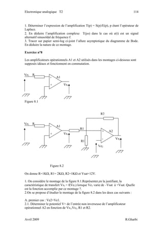 Electronique analogique T2 114
1. Déterminer l’expression de l’amplification T(p) = S(p)/E(p), p étant l’opérateur de
Laplace.
2. En déduire l’amplification complexe T(jω) dans le cas où e(t) est un signal
alternatif sinusoïdal de fréquence f.
3. Tracer sur papier semi-log ci-joint l’allure asymptotique du diagramme de Bode.
En déduire la nature de ce montage.
Exercice n°8
Les amplificateurs opérationnels A1 et A2 utilisés dans les montages ci-dessous sont
supposés idéaux et fonctionnent en commutation.
Figure 8.1
Vs1
Ve1 R
- A1
+
R1
Ve2
R2
Vs1
Ve1 R
- A1
+
Vs2
R1
+ A2
-
Figure 8.2
On donne R=1KΩ, R1= 2KΩ, R2=1KΩ et Vsat=12V.
1. On considère le montage de la figure 8.1.Représenter,en la justifiant, la
caractéristique de transfert Vs1 = f(Ve1) lorsque Ve1 varie de –Vsat à +Vsat. Quelle
est la fonction accomplie par ce montage ?.
2.On se propose d’étudier le montage de la figure 8.2 dans les deux cas suivants :
A. premier cas : Ve2=Ve1.
2.1. Déterminer le potentiel V+ de l’entrée non inverseuse de l’amplificateur
opérationnel A2 en fonction de Vs1,Vs2, R1 et R2.
Avril 2009 R.Gharbi
 