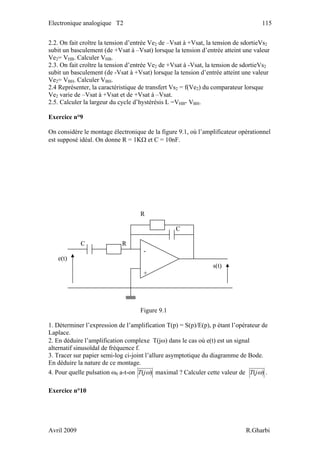 Electronique analogique T2 115
2.2. On fait croître la tension d’entrée Ve2 de –Vsat à +Vsat, la tension de sdortieVs2
subit un basculement (de +Vsat à –Vsat) lorsque la tension d’entrée atteint une valeur
Ve2= VHB. Calculer VHB.
2.3. On fait croître la tension d’entrée Ve2 de +Vsat à -Vsat, la tension de sdortieVs2
subit un basculement (de -Vsat à +Vsat) lorsque la tension d’entrée atteint une valeur
Ve2= VBH. Calculer VBH.
2.4 Représenter, la caractéristique de transfert Vs2 = f(Ve2) du comparateur lorsque
Ve2 varie de –Vsat à +Vsat et de +Vsat à –Vsat.
2.5. Calculer la largeur du cycle d’hystérésis L =VHB- VBH.
Exercice n°9
On considère le montage électronique de la figure 9.1, où l’amplificateur opérationnel
est supposé idéal. On donne R = 1KΩ et C = 10nF.
R
C
C R
-
e(t)
s(t)
+
Figure 9.1
1. Déterminer l’expression de l’amplification T(p) = S(p)/E(p), p étant l’opérateur de
Laplace.
2. En déduire l’amplification complexe T(jω) dans le cas où e(t) est un signal
alternatif sinusoïdal de fréquence f.
3. Tracer sur papier semi-log ci-joint l’allure asymptotique du diagramme de Bode.
En déduire la nature de ce montage.
4. Pour quelle pulsation ω0 a-t-on )( ωjT maximal ? Calculer cette valeur de )( ωjT .
Exercice n°10
Avril 2009 R.Gharbi
 