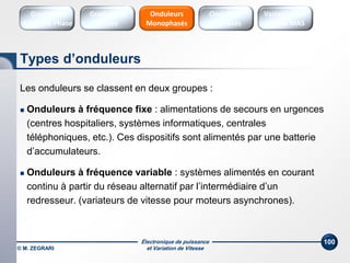 Électronique de puissance
et Variation de Vitesse© M. ZEGRARI
100
Les onduleurs se classent en deux groupes :
 Onduleurs à fréquence fixe : alimentations de secours en urgences
(centres hospitaliers, systèmes informatiques, centrales
téléphoniques, etc.). Ces dispositifs sont alimentés par une batterie
d’accumulateurs.
 Onduleurs à fréquence variable : systèmes alimentés en courant
continu à partir du réseau alternatif par l’intermédiaire d’un
redresseur. (variateurs de vitesse pour moteurs asynchrones).
Types d’onduleurs
Onduleurs
Triphasés
Variateurs de
vitesse MAS
Onduleurs
Monophasés
Gradateurs
Ondes
Gradateurs
Contrôle Phase
 