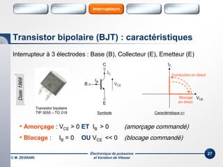 Électronique de puissance
et Variation de Vitesse© M. ZEGRARI
27
Interrupteur à 3 électrodes : Base (B), Collecteur (E), Emetteur (E)
• Amorçage : VCE > 0 ET IB > 0 (amorçage commandé)
• Blocage : IB = 0 OU VCE << 0 (blocage commandé)
Transistor bipolaire (BJT) : caractéristiques
Symbole
VCE
IC
Conduction en direct
Caractéristique v-i
C
E
VCE
IC
Transistor bipolaire
TIP 3055 – TO 218
IB
Blocage
en direct
B
Date1968
Variateurs SourcesConvertisseurs Sources HarmoniquesInterrupteurs
 