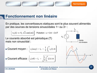 Électronique de puissance
et Variation de Vitesse© M. ZEGRARI
37
En pratique, les convertisseurs statiques sont le plus souvent alimentés
par des sources de tensions sinusoïdales 1~ ou 3~ :
Le courants absorbé est périodique (T)
mais non sinusoïdal :
 Courant moyen :
 Courant efficace :
Fonctionnement non linéaire
Variateurs Sources HarmoniquesConvertisseurs SourcesInterrupteurs
tT
vs
is
Pulsation :  = 2f = 2/T
is
vs
Dipôle
non-linéaire
 