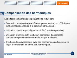 Électronique de puissance
et Variation de Vitesse© M. ZEGRARI
43
Les effets des harmoniques peuvent être réduit par :
 Connexion sur des réseaux HTA (moyenne tension) ou HTB (haute
tension) moins sensibles à la pollution harmonique.
 Utilisation d’un filtre passif (par circuit RLC placé en parallèle).
 Utilisation d’un filtre actif (onduleur) permettant d’absorber la
composante polluante du courant fourni par le réseau.
 Synthèse de convertisseurs avec des commandes particulières, de
façon à compenser les effets des harmoniques.
Compensation des harmoniques
Variateurs Sources HarmoniquesConvertisseurs SourcesInterrupteurs
 