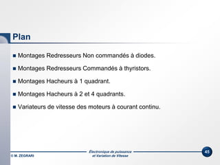 Électronique de puissance
et Variation de Vitesse© M. ZEGRARI
45
Plan
 Montages Redresseurs Non commandés à diodes.
 Montages Redresseurs Commandés à thyristors.
 Montages Hacheurs à 1 quadrant.
 Montages Hacheurs à 2 et 4 quadrants.
 Variateurs de vitesse des moteurs à courant continu.
 