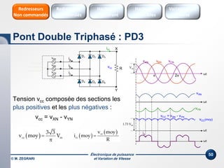 Électronique de puissance
et Variation de Vitesse© M. ZEGRARI
50
Tension vcc composée des sections les
plus positives et les plus négatives :
vcc = vXN - vYN
D1
R
ia
icc
A
vcc
D2 D3vAN
vBN
vCN
B
C
ib
ic
N
Source
triphasée
équilibrée
Vm
ωt
vAN
π 2π
ωt
vXN
ωt
vBN vCN
ωt
ia
 cc m
3 3
v moy V

D4 D6D5
vYN
vCC(moy)
vCC = vXN - vYN
1.73 Vm
X
Y
 
 cc
cc
v moy
i moy
R

Pont Double Triphasé : PD3
Hacheurs
réversibles
Variateurs de
vitesse
Hacheurs
1 Quadrant
Redresseurs
Commandés
Redresseurs
Non commandés
 