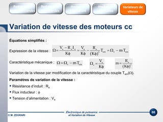 Électronique de puissance
et Variation de Vitesse© M. ZEGRARI
66
Équations simplifiés :
Expression de la vitesse :
Caractéristique mécanique :
Variation de la vitesse par modification de la caractéristique du couple Tem().
Paramètres de variation de la vitesse :
 Résistance d’induit : Ra
 Flux inducteur : 
 Tension d’alimentation : Va
 
a a a a a
em v em2
V R I V R
T mT
K K K

     
  
a
v
V
K
 
  
a
2
R
m
K


v emmT   
Variation de vitesse des moteurs cc
Redresseurs
Commandés
Redresseurs
Non commandés
Hacheurs
1 Quadrant
Variateurs de
vitesse
Hacheurs
réversibles
 
