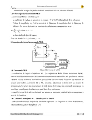 Electronique de Puissance Avancée
- La modulation triangulaire permet d'obtenir un meilleur suivi de l'onde de référence.
Caractéristique de la commande MLI:
La commande MLI est caractérisée par:
- le coefficient de réglage en tension ou en courant r (0<r<1): C'est l'amplitude de la référence;
- l'indice de modulation m: c'est le rapport de la fréquence de modulation fm à la fréquence de
référence fréf, ou, en désignant par ωm et ωréf les pulsations correspondantes, avec:
réfm
réf
m
réf
m
ff
f
f
m >=
ω
ω
= :quetel, ;
- la phase de l'onde de référence φ.
Donc, on peut écrire: ).cos(. ϕ+ω= tru réfréf
Schéma de principe de la commande MLI:
1.8. Commande MLI
La modulation de largeur d'impulsion MLI (en anglo-saxon Pulse Width Modulation PWM),
consiste à adopter une fréquence de commutation supérieure à la fréquence des gradeurs de sortie et
à former chaque alternance d'une tension (ou courant) de sortie d'une succession de créneaux de
largeurs convenables. Autrement dit, la MLI consiste à déterminer en temps réel les instants de
fermeture et d'ouverture des interrupteurs à l'aide d'une électronique de commande analogique ou
numérique ou en faisant simultanément appel à ces deux techniques.
L'objectif principal de la MLI est d'obtenir une tension ou un courant proche à la forme sinusoïdale à
la sortie de l'onduleur.
1.8.1 Onduleur monophasé MLI en demi-pont de tension
L'onde de modulation de fréquence f' nettement supérieure à la fréquence de l'onde de référence f,
est une onde triangulaire d'amplitude U/2.
ich
U/2
charge
uch
U/2 1K'
1K
Comparaison et
mise en forme
Génération
de M
Génération
réfde U
r
φ
ωréf
Figure 1.16: Principe de la MLI
14Cours/ELP.Av./2015//Par: Dr. A.H. Dendouga
 