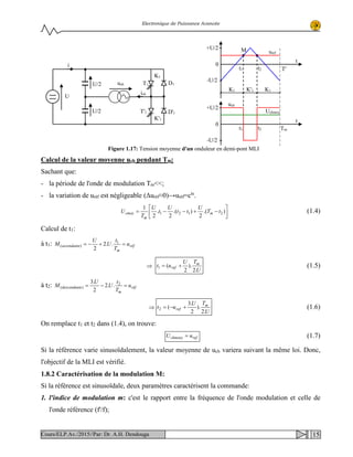 Electronique de Puissance Avancée
Calcul de la valeur moyenne uch pendant Tm:
Sachant que:
- la période de l'onde de modulation Tm<<;
- la variation de uréf est négligeable (Δuréf≈0)→uréf=cte
.






−+−−= ).(
2
).(
2
.
2
1
2121 tT
U
tt
U
t
U
T
U m
m
cmoy (1.4)
Calcul de t1:
à t1: réf
m
ascendante u
T
t
U
U
M =+−= 1
)( ..2
2
⇒
U
TU
ut m
ref
.2
).
2
(1 += (1.5)
à t2: réf
m
edescendant u
T
t
U
U
M =−= 2
)( ..2
2
.3
⇒
U
TU
ut m
ref
.2
).
2
.3
(2 +−= (1.6)
On remplace t1 et t2 dans (1.4), on trouve:
refchmoey uU = (1.7)
Si la référence varie sinusoïdalement, la valeur moyenne de uch variera suivant la même loi. Donc,
l'objectif de la MLI est vérifié.
1.8.2 Caractérisation de la modulation M:
Si la référence est sinusoïdale, deux paramètres caractérisent la commande:
1. l'indice de modulation m: c'est le rapport entre la fréquence de l'onde modulation et celle de
l'onde référence (f'/f);
ich
U/2
1T'
uch
U/2 D'1
1K'
1T D1
1K
U
i
t
K1
0
K'1 K1
M uréf
t1 t2
+U/2
-U/2
T'
t
0
Uchmoy
t1 t2
+U/2
-U/2
Tm
uch
Figure 1.17: Tension moyenne d'un onduleur en demi-pont MLI
15Cours/ELP.Av./2015//Par: Dr. A.H. Dendouga
 