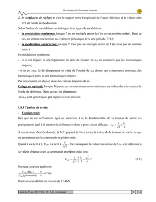 Electronique de Puissance Avancée
2. le coefficient de réglage r: c'est le rapport entre l'amplitude de l'onde référence et la valeur crête
U/2 de l'onde de modulation.
Selon l'indice de modulation on distingue deux types de modulation:
- la modulation synchrone: lorsque f' est un multiple entier de f (m est un nombre entier). Dans ce
cas, on obtient une tension uch vraiment périodique avec une période T=1/f;
- la modulation asynchrone: lorsque f' n'est pas un multiple entier de f (m n'est pas un nombre
entier).
En modulation synchrone:
- si m est impair, le développement en série de Fourier de uch ne comporte que les harmoniques
impairs;
- si m est pair, le développement en série de Fourier de uch donne une composante continue, des
harmoniques pairs, et des harmoniques impairs.
Par conséquent, on choisit donc des valeurs impaires de m.
Calage est optimal: lorsque M passe par un maximum ou un minimum au milieu des alternances de
l'onde de référence. Dans ce cas, les alternances
de uch sont symétriques par rapport à leurs milieux.
1.8.3 Tension de sortie:
- Fondamental:
Dès que m est suffisament égal ou supérieur à 6, la fondamentale de la tension de sortie est
pratiquement égal à la tension de référence et donc a pour valeur efficace:
2
..
2
1
1
U
rUch =
À une tension d'entrée donnée, la MLI permet de faire varier la valeur de la tension de sortie, ce qui
ne permettant pas la commande en pleine onde.
Quand r va de 0 à 1, Uch1 va de 0 à
22
U
. Par conséquant la valeur maximale de Uch1 est inférieure à
sa valeur obtenue avec la commande en pleine onde, soit:
U
U
Uch .
2
2
.
4
.
2
1
1
π
=
π
= (1.8)
On peut conclure égalment:
.7856.0
4)(
)(
1
1
=
π
=
ondepleineU
MLIU
ch
ch
Donc on a un déchet de tension de 21.46%
16Cours/ELP.Av./2015//Par: Dr. A.H. Dendouga
 