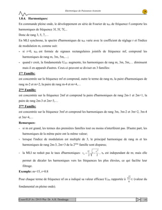 Electronique de Puissance Avancée
1.8.4. Harmoniques:
En commande pleine onde, le développement en série de Fourier de uch de fréquence f comporte les
harmoniques de fréquence 3f, 5f, 7f,...
Donc de rang 3, 5, 7,…
En MLI synchrone, le spectre d'harmoniques de uch varie avec le coefficient de réglage r et l'indice
de modulation m, comme suit:
- si r=0, uch est formée de signaux rectangulaires jointifs de fréquence mf, comprend les
harmoniques de rang m, 3m, 5m,…;
- quand r croit, la fondamentale Uch1 augmente, les harmoniques de rang m, 3m, 5m,… diminuent
mais il en apparaît d'autres. Ceux-ci peuvent se diviser en 3 familles:
1ère Famille:
est concentrée sur la fréquence mf et comprend, outre le terme de rang m, la paire d'harmoniques de
rang m-2 et m+2, la paire de rang m-4 et m+4,…
2ème Famille:
est concentrée sur la fréquence 2mf et comprend la paire d'harmoniques de rang 2m-1 et 2m+1, la
paire de rang 2m-3 et 2m+3,…
3ème Famille:
est concentrée sur la fréquence 3mf et comprend les harmoniques de rang 3m, 3m-2 et 3m+2, 3m-4
et 3m+4,…
Remarques:
- si m est grand, les termes des premières familles tout ou moins n'interfèrent pas. D'autre part, les
harmoniques de la même paire ont la même valeur;
- lorsque l'indice de modulation est multiple de 3, le principal harmonique de rang m et les
harmoniques de rang 2m-3, 2m+3 de la 2ème
famille sont disparus;
- la MLI ne reduit pas le taux d'harmoniques:
2
1
2
2
rU
n −=τ , τn est independant de m; mais elle
permet de décaler les harmoniques vers les fréquences les plus élevées, ce qui facilite leur
filtrage.
Exemple: m=15, r=0.8
Pour chaque terme de fréquence nf on a indiqué sa valeur efficace Uchn rapportée à U
π
2
(valeur du
fondamental en pleine onde).
18Cours/ELP.Av./2015//Par: Dr. A.H. Dendouga
 