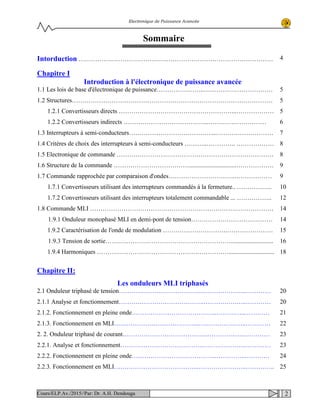 Electronique de Puissance Avancée
Sommaire
Intorduction ………………………………………………………………………………… 4
Chapitre I
Introduction à l'électronique de puissance avancée
1.1 Les lois de base d'électronique de puissance…………………..……………………………
1.2 Structures……………………………………………………………………………………
1.2.1 Convertisseurs directs ………………………………………………...………………
1.2.2 Convertisseurs indirects …………………………………..………….……………
1.3 Interrupteurs à semi-conducteurs…………………………………....………………………
1.4 Critères de choix des interrupteurs à semi-conducteurs ………..………….. ………………
1.5 Electronique de commande …………………………………………………………………
1.6 Structure de la commande ………………………………..............................………………
1.7 Commande rapprochée par comparaison d'ondes…………………………..………………
1.7.1 Convertisseurs utilisant des interrupteurs commandés à la fermeture.. ……………..
1.7.2 Convertisseurs utilisant des interrupteurs totalement commandable ... ……………..
1.8 Commande MLI …………………………………………………………….………………
1.9.1 Onduleur monophasé MLI en demi-pont de tension…………………………………
1.9.2 Caractérisation de l'onde de modulation ………………………….………………….
1.9.3 Tension de sortie……………………………………………………...........................
1.9.4 Harmoniques ……………………………………………………….............................
5
5
5
6
7
8
8
9
9
10
12
14
14
15
16
18
Chapitre II:
Les onduleurs MLI triphasés
2.1 Onduleur triphasé de tension…………………………………..…………….…..…………
2.1.1 Analyse et fonctionnement…………………………………..…………….…..…………
2.1.2. Fonctionnement en pleine onde…………………………………..…………..…………
2.1.3. Fonctionnement en MLI…………………………………..…………………..…………
2. 2. Onduleur triphasé de courant…………………………………..…………..…..…………
2.2.1. Analyse et fonctionnement…………………………………..………………..…………
2.2.2. Fonctionnement en pleine onde…………………………………..…………..…………
2.2.3. Fonctionnement en MLI…………………………………..…………………..…………..
20
20
21
22
23
23
24
25
2Cours/ELP.Av./2015//Par: Dr. A.H. Dendouga
 