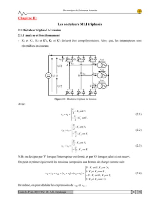 Electronique de Puissance Avancée
Chapitre II:
Les onduleurs MLI triphasés
2.1 Onduleur triphasé de tension
2.1.1 Analyse et fonctionnement
- K1 et K'1, K2 et K'2, K3 et K'3 doivent être complémentaires. Ainsi que, les interrupteurs sont
réversibles en courant.
Avec:
F.est:
2
F;est:
2
0






−
=−
'
1
A
1
K
U
K
U
vv (2.1)
F.est:
2
F;est:
2
0






−
=−
'
2
B
2
K
U
K
U
vv (2.2)
F.est:
2
F;est:
2
0






−
=−
'
3
C
3
K
U
K
U
vv (2.3)
N.B: on désigne par 'F' lorsque l'interrupteur est fermé, et par 'O' lorsque celui-ci est ouvert.
On peut exprimer également les tensions composées aux bornes de charge comme suit:
O.sontet:0
F;estO,est:
;Fsontet:0
;OestF,est:
)()( 00







−
=−−−==−
21
21
21
21
BAABBA
KK
KKU
KK
KKU
vvvvvvv (2.4)
De même, on peut déduire les expressions de BCv et CAv .
U
ichB
ichA
ichC
i
K3K2K1
K'1 K'2 K'3
vchA
vchB
vchC
A
B
C
iK1
iK2
iK3
T1 D1
U/2
U/2
vK1
Figure 2.1: Onduleur triphasé de tension
20Cours/ELP.Av./2015//Par: Dr. A.H. Dendouga
 