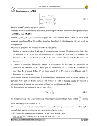 Electronique de Puissance Avancée
2.2.3. Fonctionnement en MLI








π
+ω=
π
−ω=
ω=
)tsin(.I.rBrefi
)tsin(.I.rBrefi
)tsin(.I.rArefi
3
2
3
2
(2.14)
Où r est le coefficient de réglage en courant.
Parmi les diverses techniques de modulation, l'une des plus utilisées découle du principe indiqué par
T. ONISHI et K. OKITSU.
Puisque 0=++ chCchBchA iii , il suffit d'approximer deux courants. Dans ce cas, on utilise deux
ondes de modulation M1 et M2 unidirectionnelles d'amplitude I, décalées entre elles de moitie de
leurs périodes.
On divise la période T des courants de sortie en 6 sixièmes:
- Pendent le premier sixième de période, la comparaison de iAref avec M1 détermine les intervalles
de fermeture de K1. Ainsi que, la comparaison de iCref avec M2 détermine les intervalles de
fermeture de K3. K2 est fermé quand K1 et K3 sont ouverts. D'autre part, K'2 fonctionne en
permanence.
- Pendent le deuxième sixième de période, la comparaison de -iBref avec M1 détermine les
intervalles de fermeture de K'2. Ainsi que, la comparaison de -iCref avec M2 détermine les
intervalles de fermeture de K'3. K'1 est fermé quand K'2 et K'3 sont ouverts. D'autre part, K1
fonctionne en permanence.
De la même manière en déterminant la commande des interrupteurs dans les autres sixièmes de
périodes. Ainsi que, les formes d'ondes sont déduites à l'aide du tableau résumé en utilisant le
chronomètre de fermeture des interrupteurs, obtenu par la méthode précédente.
La fondamentale des courants de sortie a pour valeur:
2
.1
I
rIch = (2.15)
La comparaison de cette valeur avec celle obtenue par la commande en pleine onde
π
6
.I , montre
qu'on a un déchet de courant de 9.3 %.
Dans ce cas, les courants de sortie contiennent tous les harmoniques impairs sauf ceux de rang 3 et
multiple de 3. ces harmoniques se regroupent en familles suivantes:
- 1ère
famille: les harmoniques de rang m-2 et m+2, m-4 et m+4,…ect.
- 2ème
famille: ceux de rang 2m-1 et 2m+1, 2m-3 et 2m+3,…ect.
25Cours/ELP.Av./2015//Par: Dr. A.H. Dendouga
 