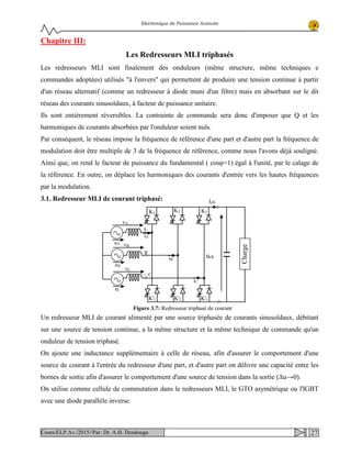 Electronique de Puissance Avancée
Chapitre III:
Les Redresseurs MLI triphasés
Les redresseurs MLI sont finalement des onduleurs (même structure, même techniques e
commandes adoptées) utilisés "à l'envers" qui permettent de produire une tension continue à partir
d'un réseau alternatif (comme un redresseur à diode muni d'un filtre) mais en absorbant sur le dit
réseau des courants sinusoïdaux, à facteur de puissance unitaire.
Ils sont entièrement réversibles. La contrainte de commande sera donc d'imposer que Q et les
harmoniques de courants absorbées par l'onduleur soient nuls.
Par conséquent, le réseau impose la fréquence de référence d'une part et d'autre part la fréquence de
modulation doit être multiple de 3 de la fréquence de référence, comme nous l'avons déjà souligné.
Ainsi que, on rend le facteur de puissance du fundamental ( cosφ=1) égal à l'unité, par le calage de
la référence. En outre, on déplace les harmoniques des courants d'entrée vers les hautes fréquences
par la modulation.
3.1. Redresseur MLI de courant triphasé:
Un redresseur MLI de courant alimenté par une source triphasée de courants sinusoïdaux, débitant
sur une source de tension continue, a la même structure et la même technique de commande qu'un
onduleur de tension triphasé.
On ajoute une inductance supplémentaire à celle de réseau, afin d'assurer le comportement d'une
source de courant à l'entrée du redresseur d'une part, et d'autre part on délivre une capacité entre les
bornes de sortie afin d'assurer le comportement d'une source de tension dans la sortie (Δu→0).
On utilise comme cellule de commutation dans le redresseurs MLI, le GTO asymétrique ou l'IGBT
avec une diode parallèle inverse.
ِ◌ ِ◌ ِ◌C
A
eC
eB
vA
vB
vC
K1
K2 K3
K'3K'2K'1
ChargeeA
B
ich
uchiB
iA
iC
Figure 3.7: Redresseur triphasé de courant
27Cours/ELP.Av./2015//Par: Dr. A.H. Dendouga
 