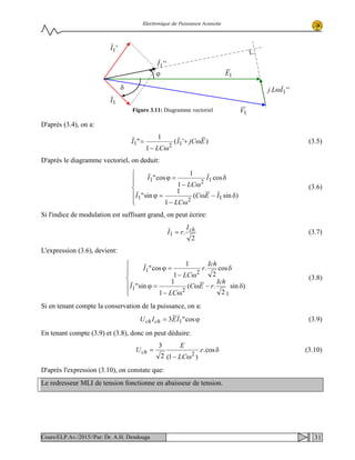 Electronique de Puissance Avancée
D'après (3.4), on a:
)'(
1
1
" 121 EjCI
LC
I ω+
ω−
= (3.5)
D'après le diagramme vectoriel, on deduit:






δ−ω
ω−
=ϕ
δ
ω−
=ϕ
)sin(
1
1
sin"
cos
1
1
cos"
121
121
IEC
LC
I
I
LC
I
(3.6)
Si l'indice de modulation est suffisant grand, on peut écrire:
2
.1
chI
rI = (3.7)
L'expression (3.6), devient:






δ−ω
ω−
=ϕ
δ
ω−
=ϕ
)sin
2
.(
1
1
sin"
cos
2
.
1
1
cos"
1
21
21
Ich
rEC
LC
I
Ich
r
LC
I
(3.8)
Si en tenant compte la conservation de la puissance, on a:
ϕ= cos"3 1IEIU chch (3.9)
En tenant compte (3.9) et (3.8), donc on peut déduire:
δ
ω−
= cos..
)1(2
3
2
r
LC
E
Uch (3.10)
D'après l'expression (3.10), on constate que:
Le redresseur MLI de tension fonctionne en abaisseur de tension.
1I
'1I
''1I
1E
1V
''. 1ILj ω
ϕ
δ
Figure 3.11: Diagramme vectoriel
31Cours/ELP.Av./2015//Par: Dr. A.H. Dendouga
 