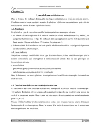 Electronique de Puissance Avancée
Chapitre IV:
Les onduleurs multi-niveaux
Dans le domaine des onduleurs de nouvelles topologies sont apparues au cours des dernières années.
L'onduleur multi-niveaux consiste à associer de plusieurs cellules de commutation en série, afin de
concevoir une tension de sortie à plusieurs niveaux.
4.1. Avantages:
En général, ce type de convertisseurs offre les deux principaux avantages suivants:
- La tension de sortie supérieure à la tenue en tension de chaque interrupteur (Vs=Np.Vkmax), ce
qui permet l'utilisation de ce type des onduleurs dans des applications de très forte puissance et à
haute tension (filtrage actif réseau HT, traction électrique, etc..);
- la forme d'onde de la tension de sortie est proche à la forme sinusoïdale, ce qui permet également
de réduire le taux d'harmoniques.
4.2. Inconvénients:
Malgré ces avantages considérables de ce type de convertisseurs, il faut toutefois souligner que le
nombre considérable des intercepteurs à semi-conducteur utilisés dans ce cas, provoque les
inconvénients suivants:
- son coût élevé ;
- présente des pertes (commutation et conduction) considérable;
- sa technique de commande devient très compliquée.
Dans la littérature, on trouve plusieurs investigations sur les différentes topologies des onduleurs
multi-niveaux.
4.3. Onduleur multi-niveaux en cascade (multi-sources)
La structure de base d'un onduleur multi-niveaux monophasé en cascade consiste à combiner (N-
1)/2 cellules d'onduleur à trois niveaux galvaniquement isolées afin de construire une tension de
sortie à N niveaux de tension. Dans ce cas, les interrupteurs à semi-conducteurs sont dimensionnés
pour Vs/(N-1)/2.
Chaque cellule d'onduleur produise une tension de sortie à trois niveaux avec une largeur définie par
la commande de ces interrupteurs. Donc, la tension à la sortie du convertisseur est la somme des
tensions produisent par les cellules.
34Cours/ELP.Av./2015//Par: Dr. A.H. Dendouga
 