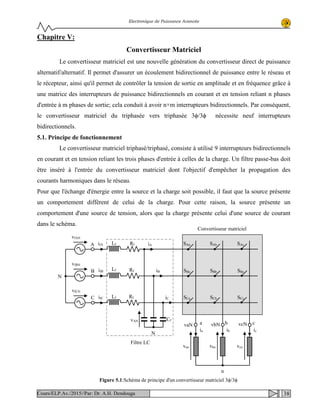 Electronique de Puissance Avancée
Chapitre V:
Convertisseur Matriciel
Le convertisseur matriciel est une nouvelle génération du convertisseur direct de puissance
alternatif/alternatif. Il permet d'assurer un écoulement bidirectionnel de puissance entre le réseau et
le récepteur, ainsi qu'il permet de contrôler la tension de sortie en amplitude et en fréquence grâce à
une matrice des interrupteurs de puissance bidirectionnels en courant et en tension reliant n phases
d'entrée à m phases de sortie; cela conduit à avoir n×m interrupteurs bidirectionnels. Par conséquent,
le convertisseur matriciel du triphasée vers triphasée 3ϕ/3ϕ nécessite neuf interrupteurs
bidirectionnels.
5.1. Principe de fonctionnement
Le convertisseur matriciel triphasé/triphasé, consiste à utilisé 9 interrupteurs bidirectionnels
en courant et en tension reliant les trois phases d'entrée à celles de la charge. Un filtre passe-bas doit
être inséré à l'entrée du convertisseur matriciel dont l'objectif d'empêcher la propagation des
courants harmoniques dans le réseau.
Pour que l'échange d'énergie entre la source et la charge soit possible, il faut que la source présente
un comportement différent de celui de la charge. Pour cette raison, la source présente un
comportement d'une source de tension, alors que la charge présente celui d'une source de courant
dans le schéma.
Figure 5.1:Schéma de principe d'un convertisseur matriciel 3ϕ/3ϕ
Filtre LC
Convertisseur matriciel
SAa SAb SAc
SBa SBb SBc
SCa SCb SCc
A
B
C
vaN b c
iA
iB
iC
ifA
ifB
ifC
vfAN
vfBN
vfCN
N
icibia
n
van vbn vcn
Lf
Lf
Lf
Cf
Rf
Rf
Rf
N
a vbN vcN
vAN
38Cours/ELP.Av./2015//Par: Dr. A.H. Dendouga
 