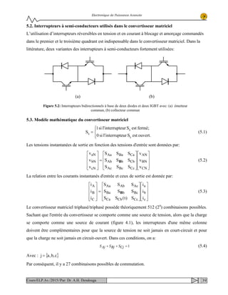 Electronique de Puissance Avancée
5.2. Interrupteurs à semi-conducteurs utilisés dans le convertisseur matriciel
L’utilisation d’interrupteurs réversibles en tension et en courant à blocage et amorçage commandés
dans le premier et le troisième quadrant est indispensable dans le convertisseur matriciel. Dans la
littérature, deux variantes des interrupteurs à semi-conducteurs fortement utilisées:
5.3. Modèle mathématique du convertisseur matriciel




=
ouvert.estSurinterruptel'si0
fermé;estSurinterruptel'si1
S
ij
ij
ij (5.1)
Les tensions instantanées de sortie en fonction des tensions d'entrée sont données par:




















=










CN
BN
AN
CcBcAc
CbbAb
CaBaAa
cN
bN
aN
v
v
v
SSS
SSS
SSS
v
v
v
B (5.2)
La relation entre les courants instantanés d'entrée et ceux de sortie est donnée par:




















=










c
b
a
CcCbCa
BcbBa
AcAbAa
C
B
A
i
i
i
S)t(SS
SSS
SSS
i
i
i
B (5.3)
Le convertisseur matriciel triphasé/triphasé possède théoriquement 512 (29
) combinaisons possibles.
Sachant que l'entrée du convertisseur se comporte comme une source de tension, alors que la charge
se comporte comme une source de courant (figure 4.1), les interrupteurs d'une même colonne
doivent être complémentaires pour que la source de tension ne soit jamais en court-circuit et pour
que la charge ne soit jamais en circuit-ouvert. Dans ces conditions, on a:
1=++ CjSBjSAjS (5.4)
Avec : { }c,b,aj =
Par conséquent, il y a 27 combinaisons possibles de commutation.
(b)(a)
Figure 5.2: Interrupteurs bidirectionnels à base de deux diodes et deux IGBT avec: (a) émetteur
commun, (b) collecteur commun
39Cours/ELP.Av./2015//Par: Dr. A.H. Dendouga
 