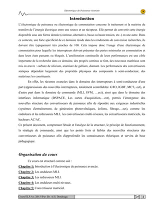 Electronique de Puissance Avancée
Introduction
L’électronique de puissance ou électronique de commutation concerne le traitement et la maitrise du
transfert de l’énergie électrique entre une source et un récepteur. Elle permet de convertir cette énergie
disponible sous une forme donnée (continue, alternative, basse ou haute tension, etc..) en une autre. Dans
ce contexte, une forte spécificité de ce domaine réside dans les rendements de conversion recherchés, ils
doivent être typiquement très proches de 100. Cela impose donc l’usage d’une électronique de
commutation pour laquelle les interrupteurs doivent présenter des pertes minimales en commutation et
dans leurs états passants ou bloqués. L’amélioration continuelle de leurs performances est une cible
importante de la recherche dans ce domaine, des progrès continus se font, des nouveaux matériaux sont
mis en œuvre : carbure de silicium, arséniure de gallium, diamant. Les performances des convertisseurs
statiques dépendent largement des propriétés physiques des composants à semi-conducteur, des
matériaux les constituants.
En effet, les récentes avancées dans le domaine des interrupteurs à semi-conducteur d'une
part (apparaissions des nouvelles interrupteurs, totalement contrôlables: GTO, IGBT, MCT,..ect), et
d'autre part dans le domaine de commande (MLI, SVM, …ect), ainsi que dans le domaine des
interfaces informatique (DSPACE, Les cartes d'acquisition,…ect), permis l’émergence des
nouvelles structure des convertisseurs de puissance afin de répondre aux exigences industrielles
(systèmes d'entraînement, de génération photovoltaïques, éoliens, filtrage,…ect), comme les
onduleurs et les redresseurs MLI, les convertisseurs multi-niveaux, les convertisseurs matriciels, les
hacheurs AC/AC.
Ce présent document, comprenant l'étude et l'analyse de la structure, le principe de fonctionnement,
la stratégie de commande, ainsi que les points forts et faibles des nouvelles structures des
convertisseurs de puissance afin d'approfondir les connaissances théoriques et servira de base
pédagogique.
Organisation du cours
Ce cours est structuré comme suit :
Chapitre 1: Introduction à l'électronique de puissance avancée.
Chapitre 2: Les onduleurs MLI.
Chapitre 3: Les redresseurs MLI.
Chapitre 4: Les onduleurs multi niveaux.
Chapitre 5: Convertisseur matriciel.
4Cours/ELP.Av./2015//Par: Dr. A.H. Dendouga
 