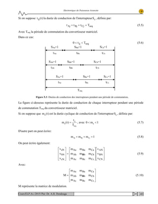 Electronique de Puissance Avancée
Si on suppose )t(tij la durée de conduction de l'interrupteur ijS , définie par:
seqCjBjAj Tttt =++ (5.5)
Avec Tseq la période de commutation du convertisseur matriciel.
Dans ce cas:
seqij Tt0 << (5.6)
La figure ci-dessous représente la durée de conduction de chaque interrupteur pendant une période
de commutation Tseq du convertisseur matriciel.
Si on suppose que )t(mij est la durée cyclique de conduction de l'interrupteur ijS , définie par:
seq
ij
ij
T
t
)t(m = , avec 1m0 ij << (5.7)
D'autre part on peut écrire:
1mmm CjBjAj =++ (5.8)
On peut écrire également:




















=










CN
BN
AN
CcBcAc
CbbAb
CaBaAa
cN
bN
aN
v
v
v
mmm
mmm
mmm
v
v
v
B (5.9)
Avec:










=
CcBcAc
CbbAb
CaBaAa
mmm
mmm
mmm
M B (5.10)
M représente la matrice de modulation.
SAa=1 SBa=1 SCa=1
SAb=1 SBb=1 SCb=1
SAc=1 SBc=1 SCc=1
tAa tBa tCa
tAb tBb tCb
tAc tBc tCc
Tseq
Figure 5.3: Durées de conduction des interrupteurs pendant une période de commutation.
40Cours/ELP.Av./2015//Par: Dr. A.H. Dendouga
 