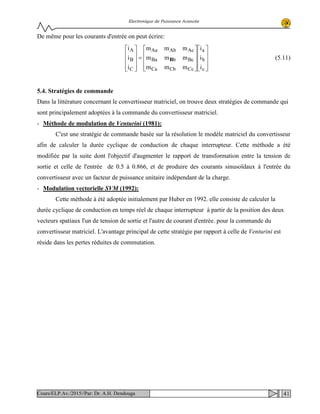 Electronique de Puissance Avancée
De même pour les courants d'entrée on peut écrire:




















=










c
b
a
CcCbCa
BcbBa
AcAbAa
C
B
A
i
i
i
mmm
mmm
mmm
i
i
i
B (5.11)
5.4. Stratégies de commande
Dans la littérature concernant le convertisseur matriciel, on trouve deux stratégies de commande qui
sont principalement adoptées à la commande du convertisseur matriciel.
- Méthode de modulation de Venturini (1981):
C'est une stratégie de commande basée sur la résolution le modèle matriciel du convertisseur
afin de calculer la durée cyclique de conduction de chaque interrupteur. Cette méthode a été
modifiée par la suite dont l'objectif d'augmenter le rapport de transformation entre la tension de
sortie et celle de l'entrée de 0.5 à 0.866, et de produire des courants sinusoïdaux à l'entrée du
convertisseur avec un facteur de puissance unitaire indépendant de la charge.
- Modulation vectorielle SVM (1992):
Cette méthode à été adoptée initialement par Huber en 1992. elle consiste de calculer la
durée cyclique de conduction en temps réel de chaque interrupteur à partir de la position des deux
vecteurs spatiaux l'un de tension de sortie et l'autre de courant d'entrée. pour la commande du
convertisseur matriciel. L'avantage principal de cette stratégie par rapport à celle de Venturini est
réside dans les pertes réduites de commutation.
41Cours/ELP.Av./2015//Par: Dr. A.H. Dendouga
 